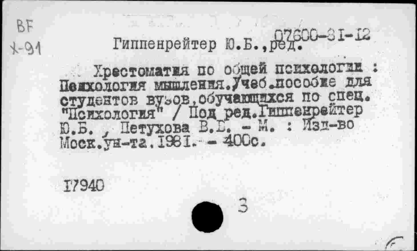 ﻿1-<м
Гиппенрейтер Ю.Б.,
. Хрестоматжя по общей пспхологдв. : Психология мышления. /чеб »пособже для студентов вузов,обучающихся по спец. "Психология^ / Под редТГиппеырвитер Ю.Б. . Петухова В.П. - М. : Изд-во Моск.ун-та. 1981.- - 4ОСс.
Г794О